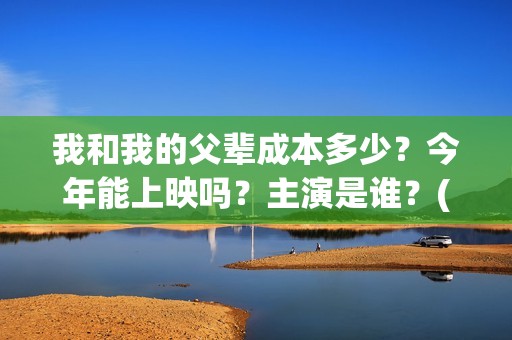 我和我的父辈成本多少？今年能上映吗？主演是谁？(我和我的父辈符合历史吗)