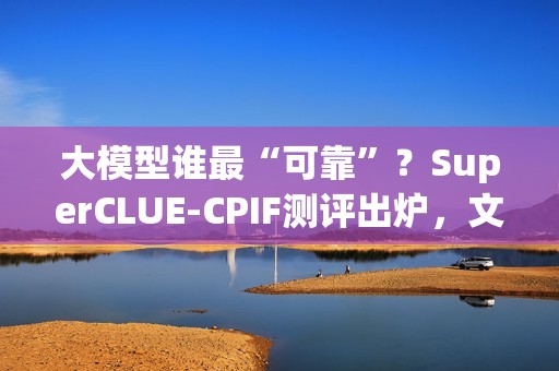 大模型谁最“可靠”？SuperCLUE-CPIF测评出炉，文心X1.1国内第一
