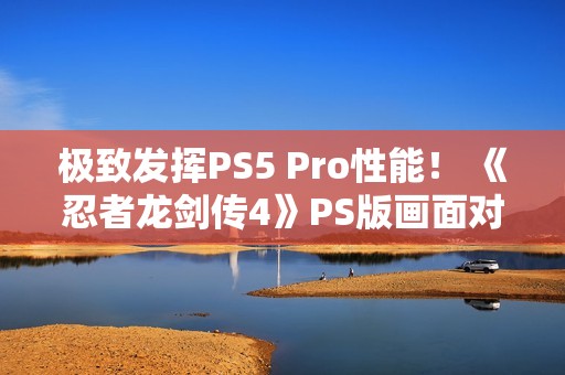 极致发挥PS5 Pro性能！ 《忍者龙剑传4》PS版画面对比