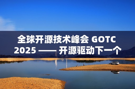 全球开源技术峰会 GOTC 2025 —— 开源驱动下一个智能时代的技术与生态对话