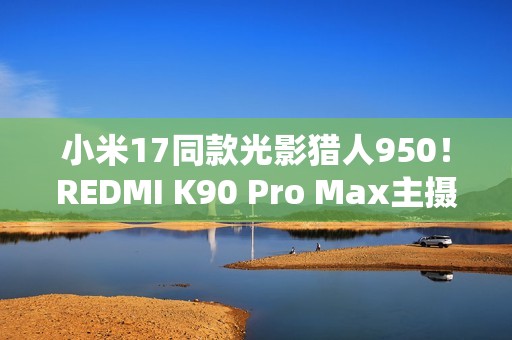 小米17同款光影猎人950！REDMI K90 Pro Max主摄规格公布