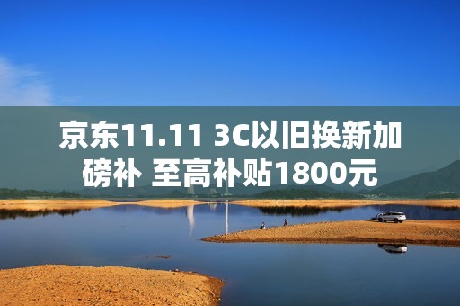 京东11.11 3C以旧换新加磅补 至高补贴1800元