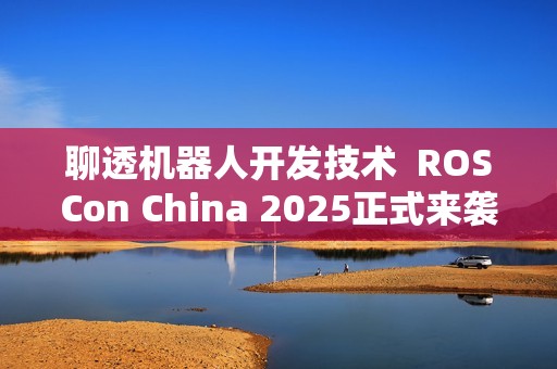 聊透机器人开发技术  ROSCon China 2025正式来袭