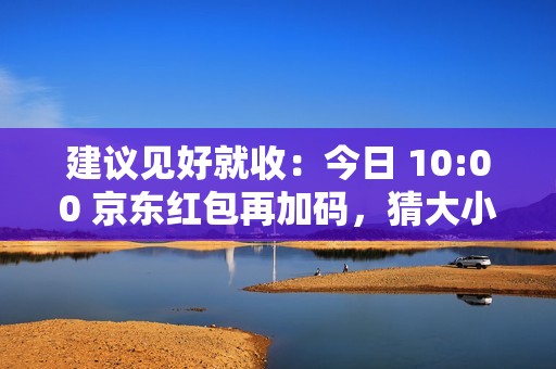 建议见好就收：今日 10:00 京东红包再加码，猜大小最高领 10 元
