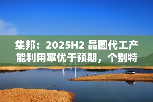集邦：2025H2 晶圆代工产能利用率优于预期，个别特色工艺酝酿涨价