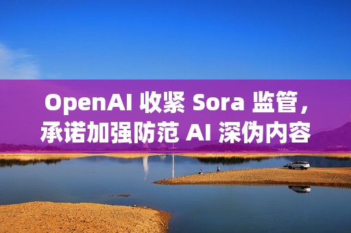 OpenAI 收紧 Sora 监管，承诺加强防范 AI 深伪内容