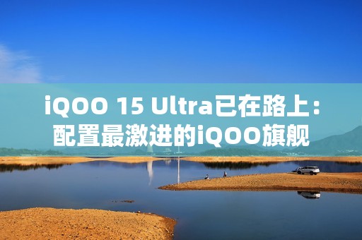 iQOO 15 Ultra已在路上：配置最激进的iQOO旗舰