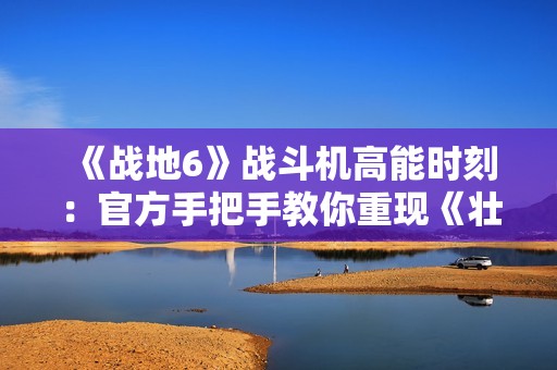 《战地6》战斗机高能时刻：官方手把手教你重现《壮志凌云2》精彩操作