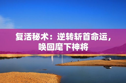 复活秘术：逆转斩首命运，唤回麾下神将