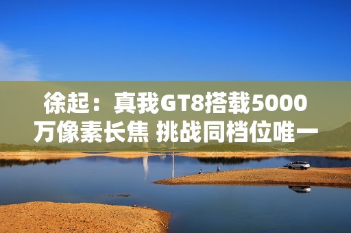 徐起：真我GT8搭载5000万像素长焦 挑战同档位唯一！