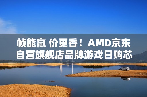 帧能赢 价更香！AMD京东自营旗舰店品牌游戏日购芯超划算