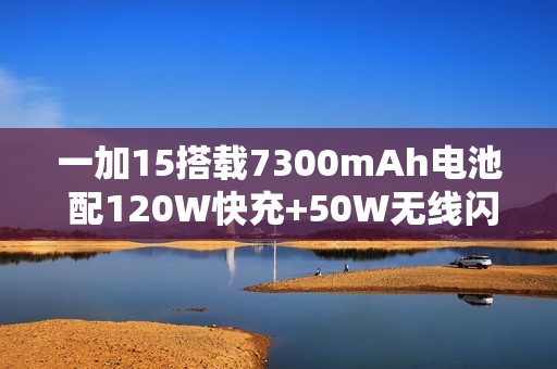 一加15搭载7300mAh电池 配120W快充+50W无线闪充