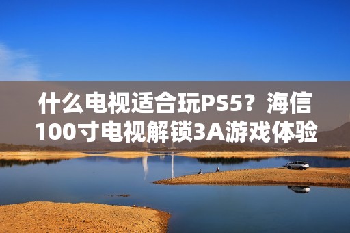 什么电视适合玩PS5？海信100寸电视解锁3A游戏体验