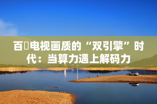 百吋电视画质的“双引擎”时代：当算力遇上解码力