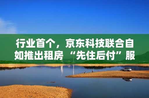 行业首个，京东科技联合自如推出租房 “先住后付”服务
