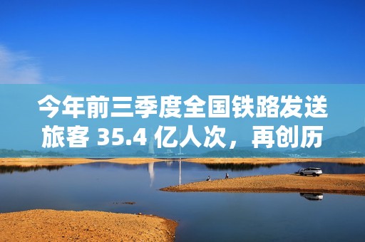 今年前三季度全国铁路发送旅客 35.4 亿人次，再创历史同期新高