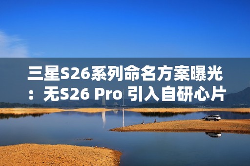 三星S26系列命名方案曝光：无S26 Pro 引入自研心片