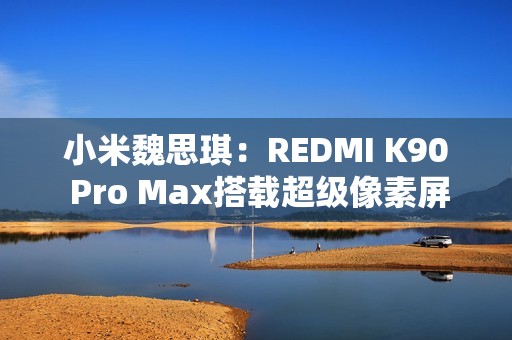 小米魏思琪：REDMI K90 Pro Max搭载超级像素屏幕