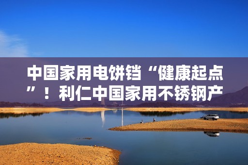 中国家用电饼铛“健康起点”！利仁中国家用不锈钢产品携0涂层设计问世
