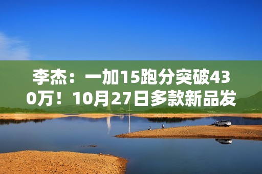 李杰：一加15跑分突破430万！10月27日多款新品发布