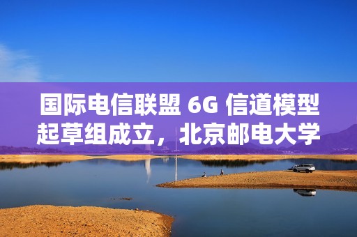 国际电信联盟 6G 信道模型起草组成立，北京邮电大学张建华教授担任组长