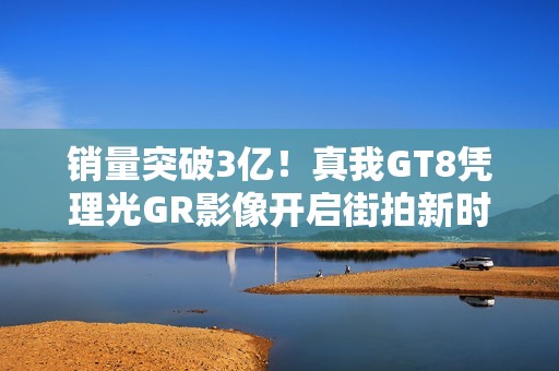 销量突破3亿！真我GT8凭理光GR影像开启街拍新时代