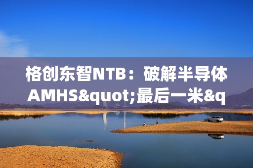 格创东智NTB：破解半导体AMHS"最后一米"效率瓶颈的智能缓存枢纽