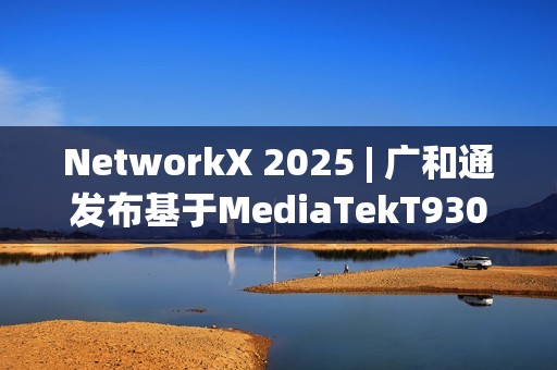 NetworkX 2025 | 广和通发布基于MediaTekT930的系列5GFWA解决方案