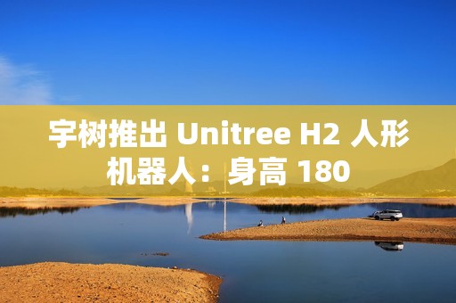 宇树推出 Unitree H2 人形机器人：身高 180