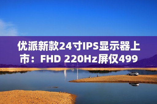 优派新款24寸IPS显示器上市：FHD 220Hz屏仅499元