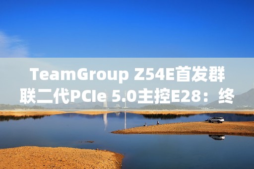 TeamGroup Z54E首发群联二代PCIe 5.0主控E28：终于跑出满血14.9GBs