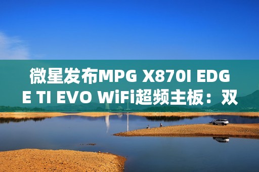 微星发布MPG X870I EDGE TI EVO WiFi超频主板：双内存插槽、支持10000MT/s！