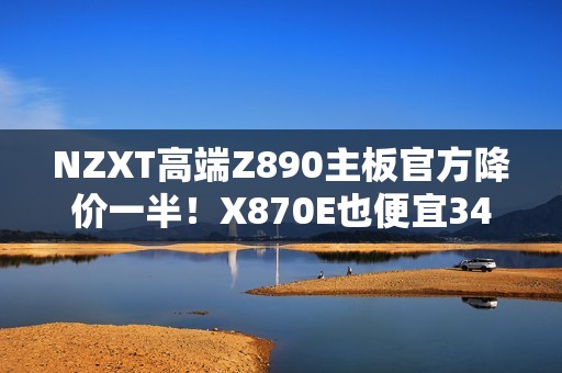 NZXT高端Z890主板官方降价一半！X870E也便宜34%