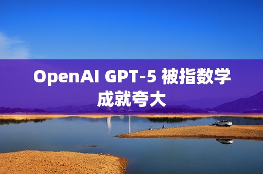 OpenAI GPT-5 被指数学成就夸大