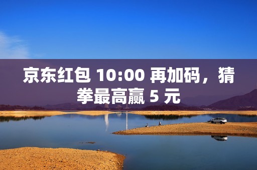 京东红包 10:00 再加码，猜拳最高赢 5 元