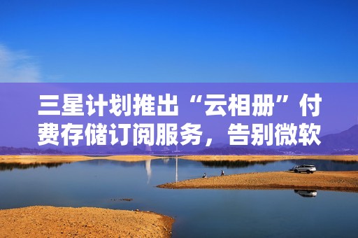 三星计划推出“云相册”付费存储订阅服务，告别微软 OneDrive