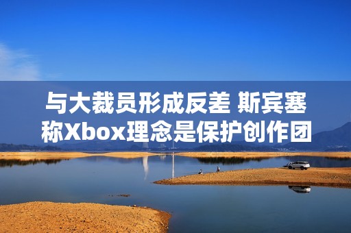 与大裁员形成反差 斯宾塞称Xbox理念是保护创作团队 与大裁员形成反差 斯宾塞称Xbox理念是保护创作团队