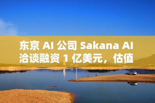 东京 AI 公司 Sakana AI 洽谈融资 1 亿美元，估值 25 亿美元