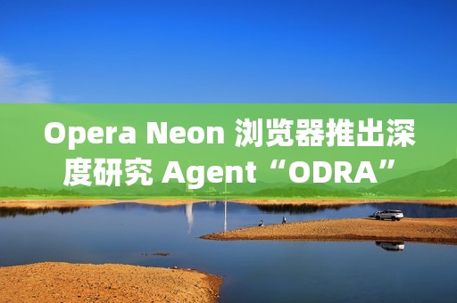 Opera Neon 浏览器推出深度研究 Agent“ODRA”