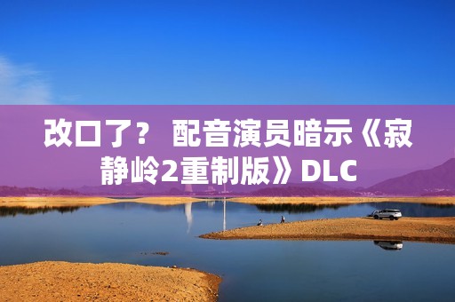 改口了？ 配音演员暗示《寂静岭2重制版》DLC