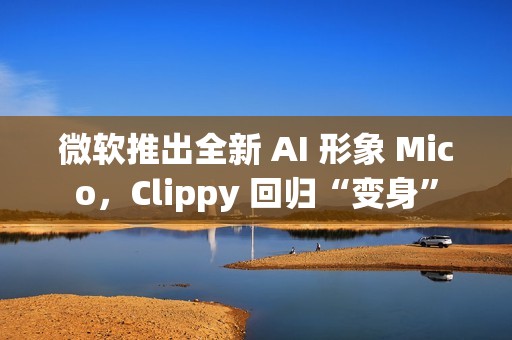 微软推出全新 AI 形象 Mico，Clippy 回归“变身”