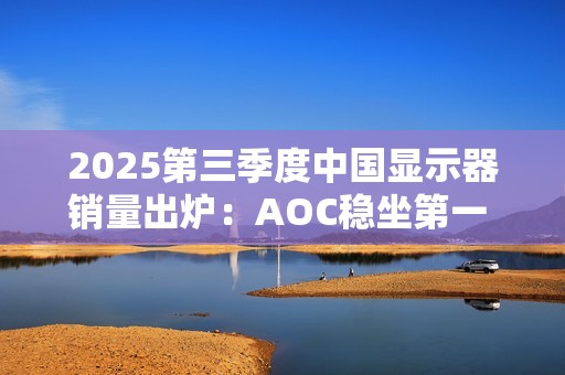 2025第三季度中国显示器销量出炉：AOC稳坐第一 小米第三