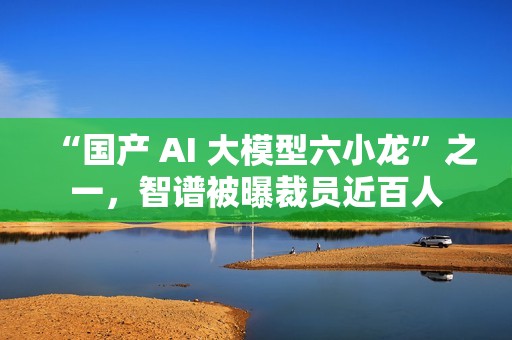 “国产 AI 大模型六小龙”之一，智谱被曝裁员近百人