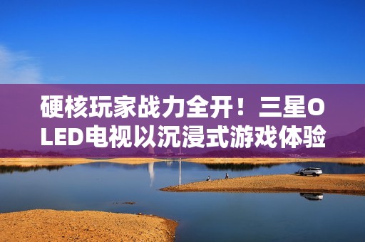 硬核玩家战力全开！三星OLED电视以沉浸式游戏体验铸就致胜利器