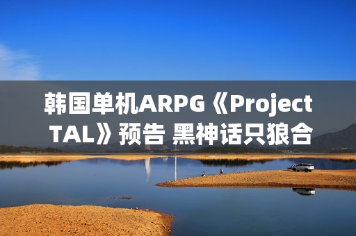韩国单机ARPG《Project TAL》预告 黑神话只狼合体