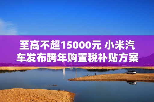 至高不超15000元 小米汽车发布跨年购置税补贴方案