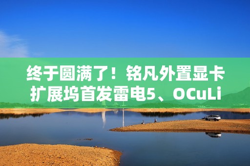 终于圆满了！铭凡外置显卡扩展坞首发雷电5、OCuLink双接口