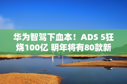 华为智驾下血本！ADS 5狂烧100亿 明年将有80款新车落地