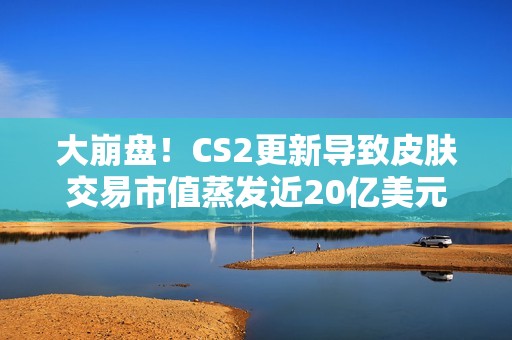 大崩盘！CS2更新导致皮肤交易市值蒸发近20亿美元