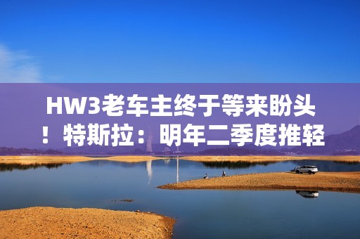 HW3老车主终于等来盼头！特斯拉：明年二季度推轻量版FSD V14